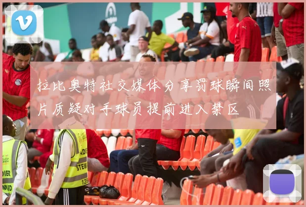 拉比奥特社交媒体分享罚球瞬间照片质疑对手球员提前进入禁区