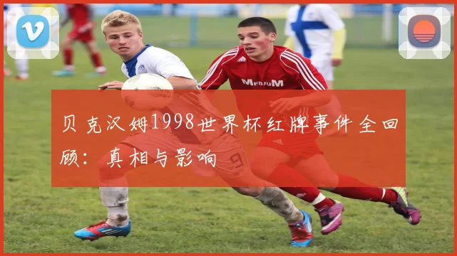贝克汉姆1998世界杯红牌事件全回顾：真相与影响